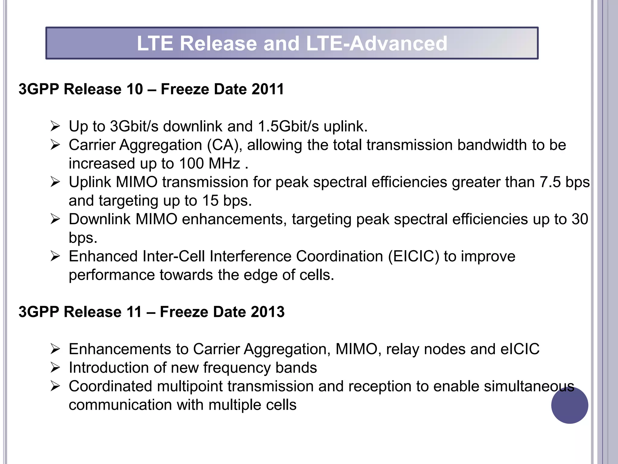 3GPP Release 10 – Freeze Date 2011
 Up to 3Gbit/s downlink and 1.5Gbit/s uplink.
 Carrier Aggregation (CA), allowing the total transmission bandwidth to be
increased up to 100 MHz .
 Uplink MIMO transmission for peak spectral efficiencies greater than 7.5 bps
and targeting up to 15 bps.
 Downlink MIMO enhancements, targeting peak spectral efficiencies up to 30
bps.
 Enhanced Inter-Cell Interference Coordination (EICIC) to improve
performance towards the edge of cells.
3GPP Release 11 – Freeze Date 2013
 Enhancements to Carrier Aggregation, MIMO, relay nodes and eICIC
 Introduction of new frequency bands
 Coordinated multipoint transmission and reception to enable simultaneous
communication with multiple cells
LTE Release and LTE-Advanced
 
