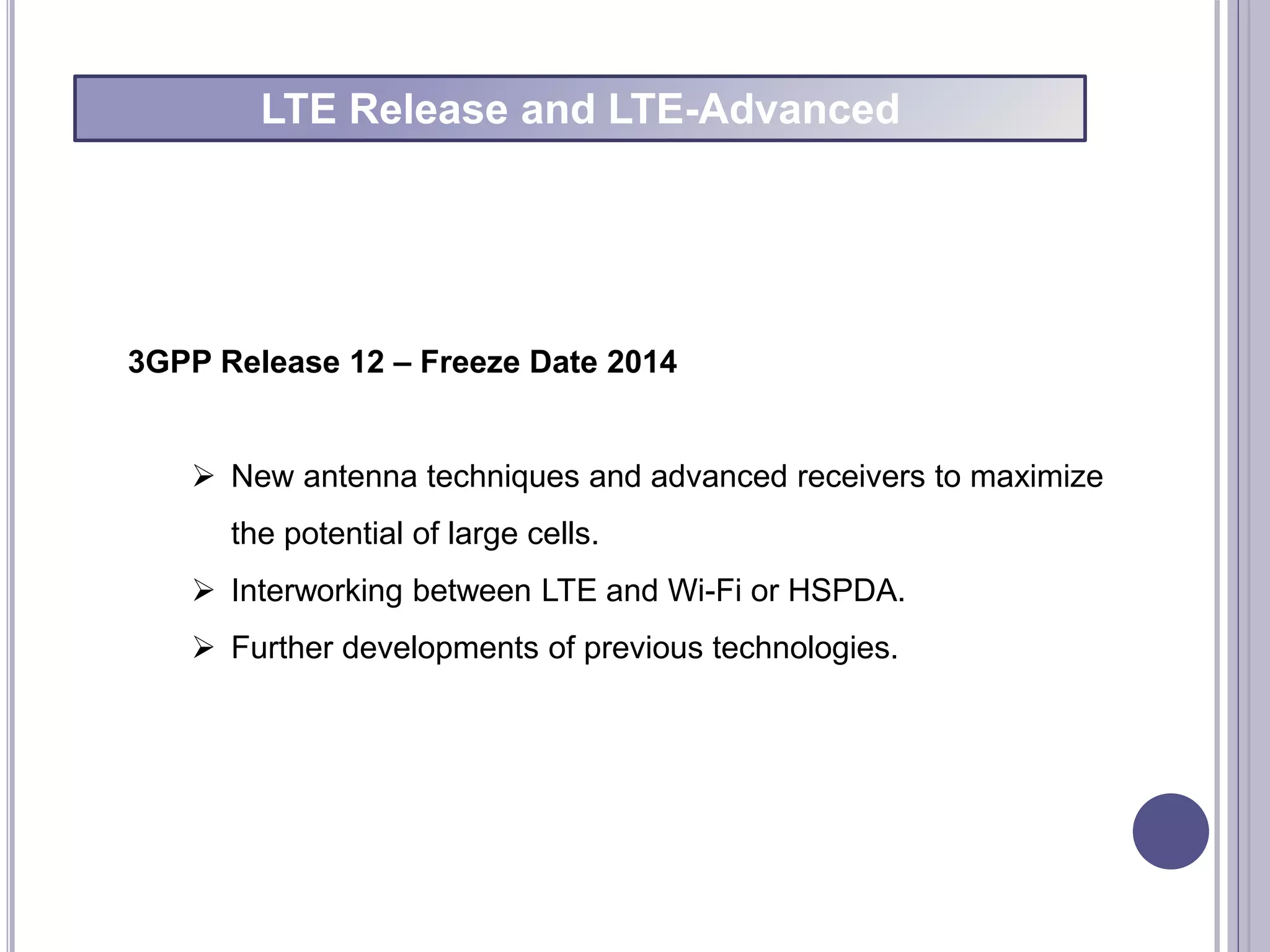 3GPP Release 12 – Freeze Date 2014
 New antenna techniques and advanced receivers to maximize
the potential of large cells.
 Interworking between LTE and Wi-Fi or HSPDA.
 Further developments of previous technologies.
LTE Release and LTE-Advanced
 