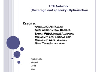 DESIGN BY:
AKRM ABDULAH RASSAM
AMAL ABDULRAHMAN HAMOUD.
SAMAR ABDULKAWE ALSHARAIE
MOHAMMED ABDULJABBAR QAID
MOHAMMED ABDUL-RAHMAN
NADA YASIN ABDULSALAM
Taiz University
Dep.COM.
Level 5
2015
LTE Network
(Coverage and capacity) Optimization
 