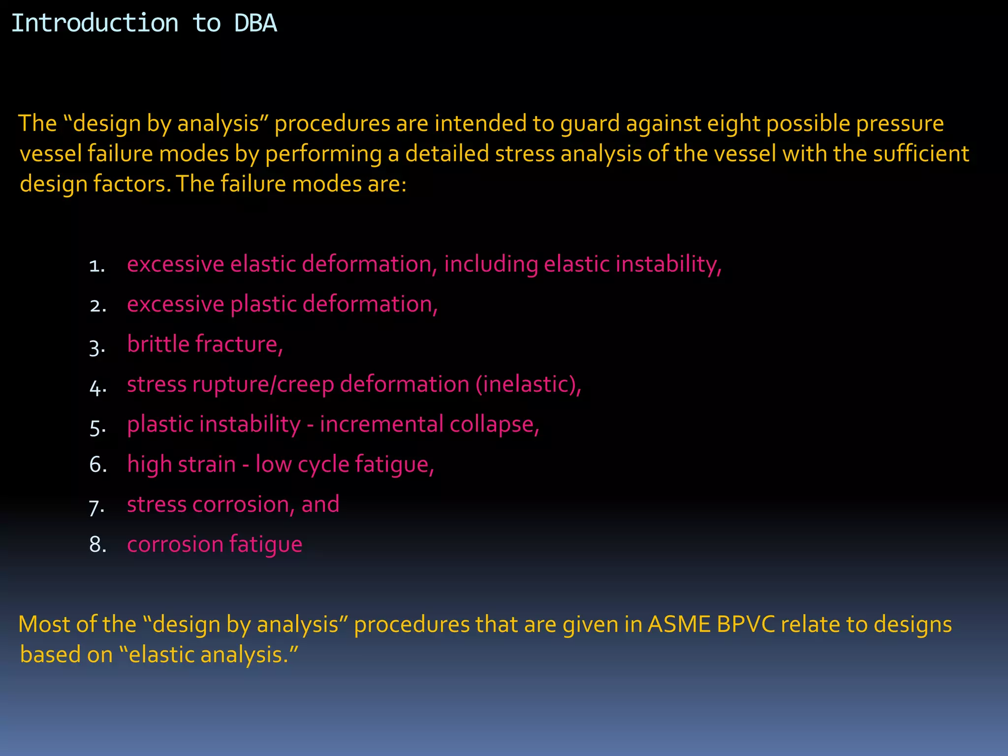 Introduction to DBA
The “design by analysis” procedures are intended to guard against eight possible pressure
vessel failure modes by performing a detailed stress analysis of the vessel with the sufficient
design factors.The failure modes are:
1. excessive elastic deformation, including elastic instability,
2. excessive plastic deformation,
3. brittle fracture,
4. stress rupture/creep deformation (inelastic),
5. plastic instability - incremental collapse,
6. high strain - low cycle fatigue,
7. stress corrosion, and
8. corrosion fatigue
Most of the “design by analysis” procedures that are given in ASME BPVC relate to designs
based on “elastic analysis.”
 