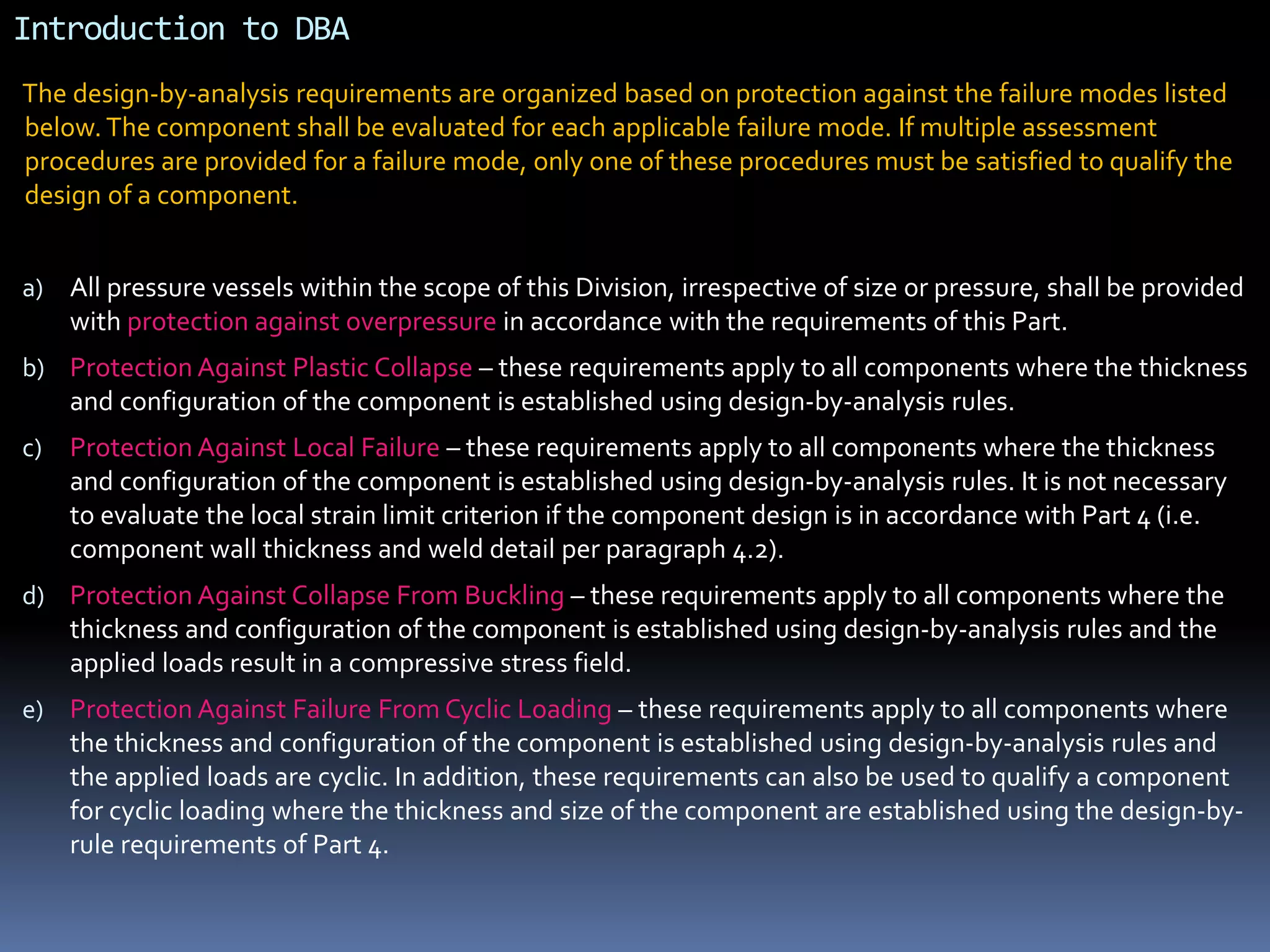 Introduction to DBA
The design-by-analysis requirements are organized based on protection against the failure modes listed
below.The component shall be evaluated for each applicable failure mode. If multiple assessment
procedures are provided for a failure mode, only one of these procedures must be satisfied to qualify the
design of a component.
a) All pressure vessels within the scope of this Division, irrespective of size or pressure, shall be provided
with protection against overpressure in accordance with the requirements of this Part.
b) Protection Against Plastic Collapse – these requirements apply to all components where the thickness
and configuration of the component is established using design-by-analysis rules.
c) Protection Against Local Failure – these requirements apply to all components where the thickness
and configuration of the component is established using design-by-analysis rules. It is not necessary
to evaluate the local strain limit criterion if the component design is in accordance with Part 4 (i.e.
component wall thickness and weld detail per paragraph 4.2).
d) Protection Against Collapse From Buckling – these requirements apply to all components where the
thickness and configuration of the component is established using design-by-analysis rules and the
applied loads result in a compressive stress field.
e) Protection Against Failure From Cyclic Loading – these requirements apply to all components where
the thickness and configuration of the component is established using design-by-analysis rules and
the applied loads are cyclic. In addition, these requirements can also be used to qualify a component
for cyclic loading where the thickness and size of the component are established using the design-by-
rule requirements of Part 4.
 