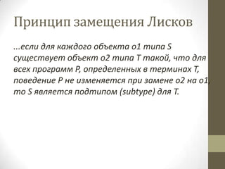 Принцип замещения Лисков
...если для каждого объекта o1 типа S
существует объект o2 типа T такой, что для
всех программ P, определенных в терминах T,
поведение P не изменяется при замене o2 на o1,
то S является подтипом (subtype) для T.
 