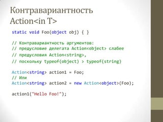 Контравариантность
Action<in T>
static void Foo(object obj) { }

//   Контравариантность аргументов:
//   предусловие делегата Action<object> слабее
//   предусловия Action<string>,
//   поскольку typeof(object) > typeof(string)

Action<string> action1 = Foo;
// Или
Action<string> action2 = new Action<object>(Foo);

action1("Hello Foo!");
 