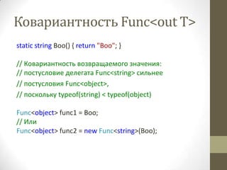 Ковариантность Func<out T>
static string Boo() { return "Boo"; }

// Ковариантность возвращаемого значения:
// постусловие делегата Func<string> сильнее
// постусловия Func<object>,
// поскольку typeof(string) < typeof(object)

Func<object> func1 = Boo;
// Или
Func<object> func2 = new Func<string>(Boo);
 