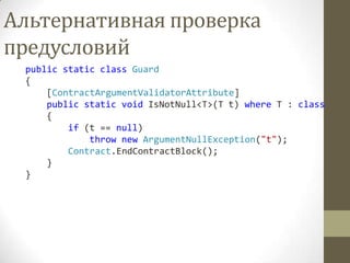 Альтернативная проверка
предусловий
 public static class Guard
 {
     [ContractArgumentValidatorAttribute]
     public static void IsNotNull<T>(T t) where T : class
     {
         if (t == null)
             throw new ArgumentNullException("t");
         Contract.EndContractBlock();
     }
 }
 