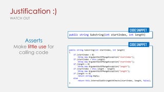 Justification :)
WATCH OUT
CODE SNIPPET
public string Substring(int startIndex, int length)

Asserts

Make little use for
calling code

CODE SNIPPET
public string Substring(int startIndex, int length)
{
if (startIndex < 0)
throw new ArgumentOutOfRangeException("startIndex");
if (startIndex > this.Length)
throw new ArgumentOutOfRangeException("startIndex");
if (length < 0)
throw new ArgumentOutOfRangeException("length");
if (startIndex > this.Length - length)
throw new ArgumentOutOfRangeException("length");
if (length == 0)
return string.Empty;
else
return this.InternalSubStringWithChecks(startIndex, length, false);
}

 