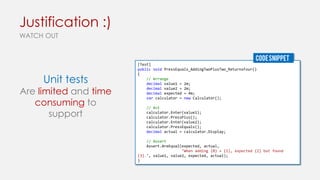 Justification :)
WATCH OUT
CODE SNIPPET

Unit tests

Are limited and time
consuming to
support

[Test]
public void PressEquals_AddingTwoPlusTwo_ReturnsFour()
{
// Arrange
decimal value1 = 2m;
decimal value2 = 2m;
decimal expected = 4m;
var calculator = new Calculator();
// Act
calculator.Enter(value1);
calculator.PressPlus();
calculator.Enter(value2);
calculator.PressEquals();
decimal actual = calculator.Display;
// Assert
Assert.AreEqual(expected, actual,
"When adding {0} + {1}, expected {2} but found
{3}.", value1, value2, expected, actual);
}

 