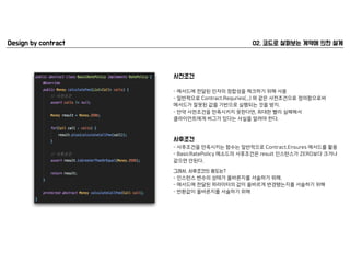 - 메서드에 전달된 인자의 정합성을 체크하기 위해 사용
- 일반적으로 Contract.Requries(...) 와 같은 사전조건으로 정의함으로써  
메서드가 잘못된 값을 기반으로 실행되는 것을 방지.
- 만약 사전조건을 만족시키지 못한다면, 최대한 빨리 실패해서  
클라이언트에게 버그가 있다는 사실을 알려야 한다.
- 사후조건을 만족시키는 함수는 일반적으로 Contract.Ensures 메서드를 활용
- BasicRatePolicy 메소드의 사후조건은 result 인스턴스가 ZERO보다 크거나 
같으면 안된다.
- 인스턴스 변수의 상태가 올바른지를 서술하기 위해.
- 메서드에 전달된 파라미터의 값이 올바르게 변경됐는지를 서술하기 위해
- 반환값이 올바른지를 서술하기 위해
 