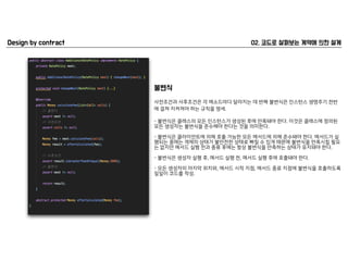 사전조건과 사후조건은 각 메소드마다 달라지는 데 반해 불변식은 인스턴스 생명주기 전반
에 걸쳐 지켜져야 하는 규칙을 명세.
- 불변식은 클래스의 모든 인스턴스가 생성된 후에 만족돼야 한다. 이것은 클래스에 정의된
모든 생성자는 불변식을 준수해야 한다는 것을 의미한다. 
- 불변식은 클라이언트에 의해 호출 가능한 모든 메서드에 의해 준수돼야 한다. 메서드가 실
행되는 중에는 객체의 상태가 불안전한 상태로 빠질 수 있개 때문에 불변식을 만족시킬 필요
는 없지만 메서드 실행 전과 종류 후에는 항상 불변식을 만족하는 상태가 유지돼야 한다. 
- 불변식은 생성자 실행 후, 메서드 실행 전, 메서드 실행 후에 호출돼야 한다. 
- 모든 생성자의 마지막 위치와, 메서드 시작 지점, 메서드 종료 지점에 불변식을 호출하도록
일일이 코드를 작성.
 