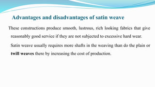 Advantages and disadvantages of satin weave
These constructions produce smooth, lustrous, rich looking fabrics that give
reasonably good service if they are not subjected to excessive hard wear.
Satin weave usually requires more shafts in the weaving than do the plain or
twill weaves there by increasing the cost of production.
 