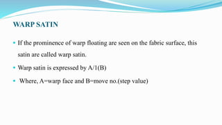 WARP SATIN
 If the prominence of warp floating are seen on the fabric surface, this
satin are called warp satin.
 Warp satin is expressed by A/1(B)
 Where, A=warp face and B=move no.(step value)
 