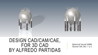 DESIGN CAD/CAM/CAE,
FOR 3D CAD
BY ALFREDO PARTIDAS
Spherical Vessel ASME
Section VIII, Div; 1 y 2
 