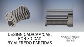DESIGN CAD/CAM/CAE,
FOR 3D CAD
BY ALFREDO PARTIDAS
As Tubular ASME Section
VIII, Div; 1 y 2
Steam Boiler
 