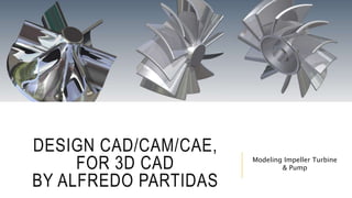 DESIGN CAD/CAM/CAE,
FOR 3D CAD
BY ALFREDO PARTIDAS
Modeling Impeller Turbine
& Pump
 