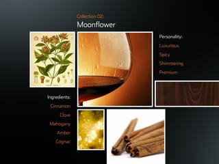 ©ܱܲǲԱ2007
Collection 02:
Moonflower
Ingredients:
Cinnamon
Clove
Mahogany
Amber
Cognac
Personality:
Luxurious
Spicy
Shimmering
Premium
 
