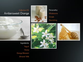 ©ܱܲǲԱ2007
Collection 03:
Ambersweet Orange
Ingredients:
Yogurt
Honey
Orange Blossom
Almond Milk
Personality:
Wholesome
Simple
Nourishing
 