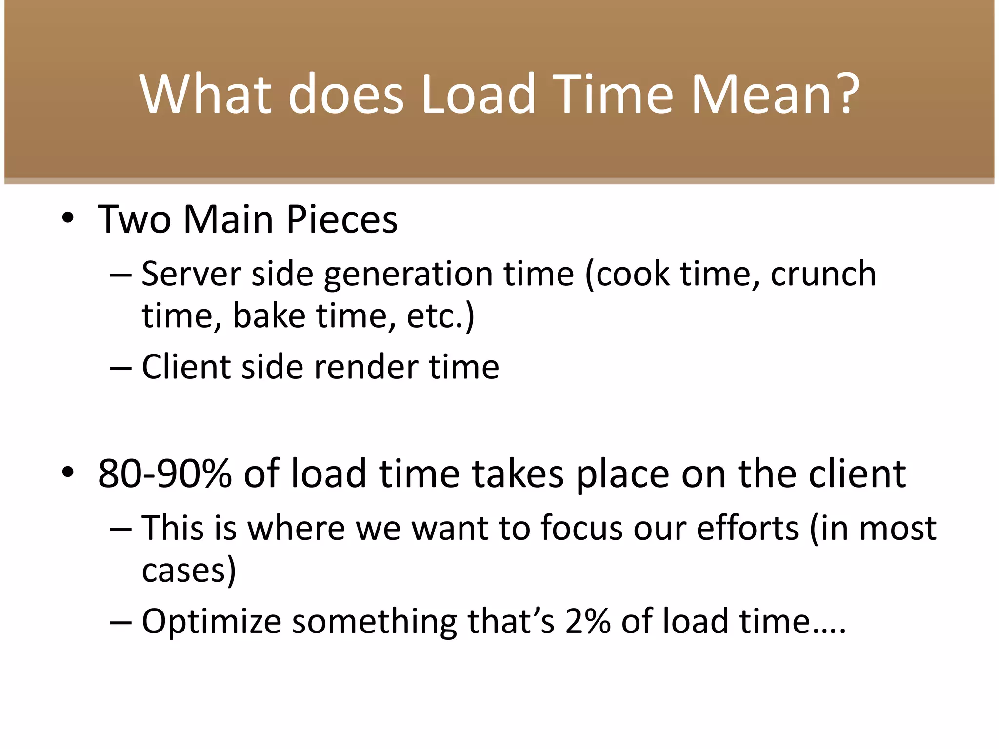What does Load Time Mean?
• Two Main Pieces
– Server side generation time (cook time, crunch
time, bake time, etc.)
– Client side render time
• 80-90% of load time takes place on the client
– This is where we want to focus our efforts (in most
cases)
– Optimize something that’s 2% of load time….
 