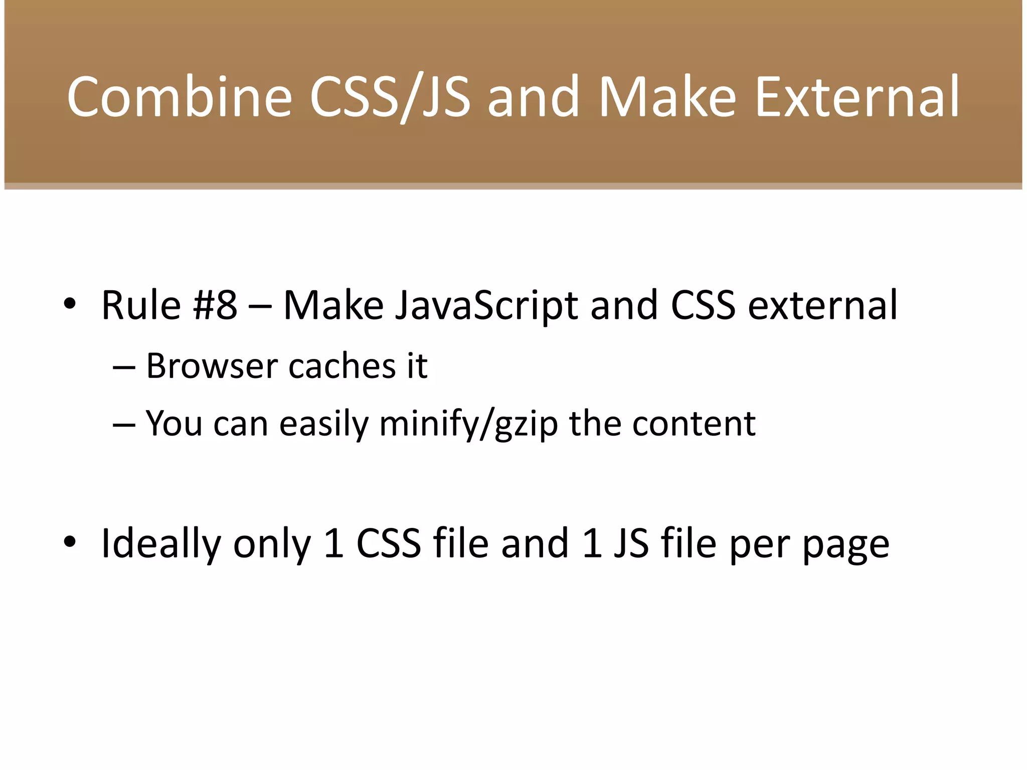 Combine CSS/JS and Make External
• Rule #8 – Make JavaScript and CSS external
– Browser caches it
– You can easily minify/gzip the content
• Ideally only 1 CSS file and 1 JS file per page
 