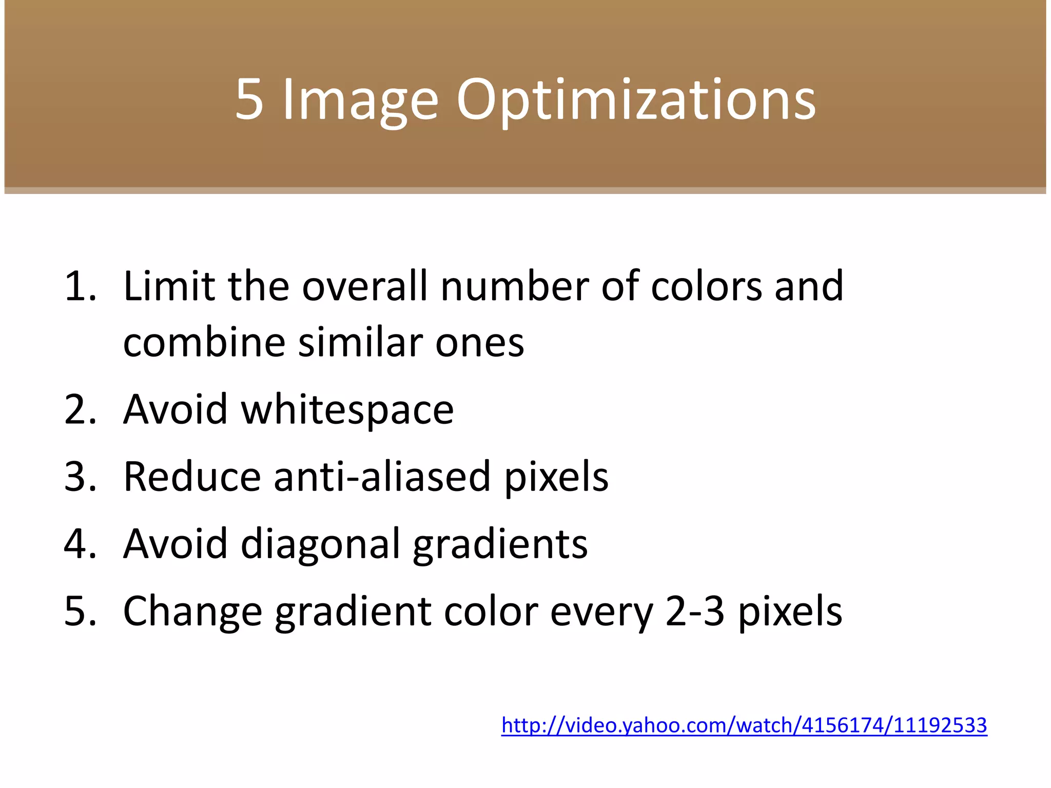 5 Image Optimizations
1. Limit the overall number of colors and
combine similar ones
2. Avoid whitespace
3. Reduce anti-aliased pixels
4. Avoid diagonal gradients
5. Change gradient color every 2-3 pixels
http://video.yahoo.com/watch/4156174/11192533
 