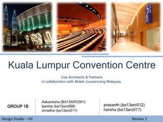 Design Studio – VII Review 1
Kuala Lumpur Convention Centre
Cox Architects & Partners
in collaboration with Akitek Jururancang Malaysia.
GROUP 1B
Aakanksha (BA13ARC001)
barsha (ba13arc009)
shradha (ba13arc011)
prasanth (ba13arc012)
harsha (ba13arc017)
 