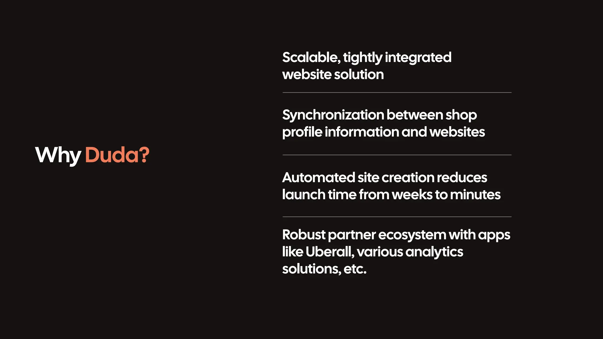 Why Duda? Scalable, tightly integrated website solution Synchronization between shop profile information and websites Automated sitecreation reduces launch time from weeks to minutes Robust partner ecosystem with apps like Uberall, various analytics solutions, etc. 