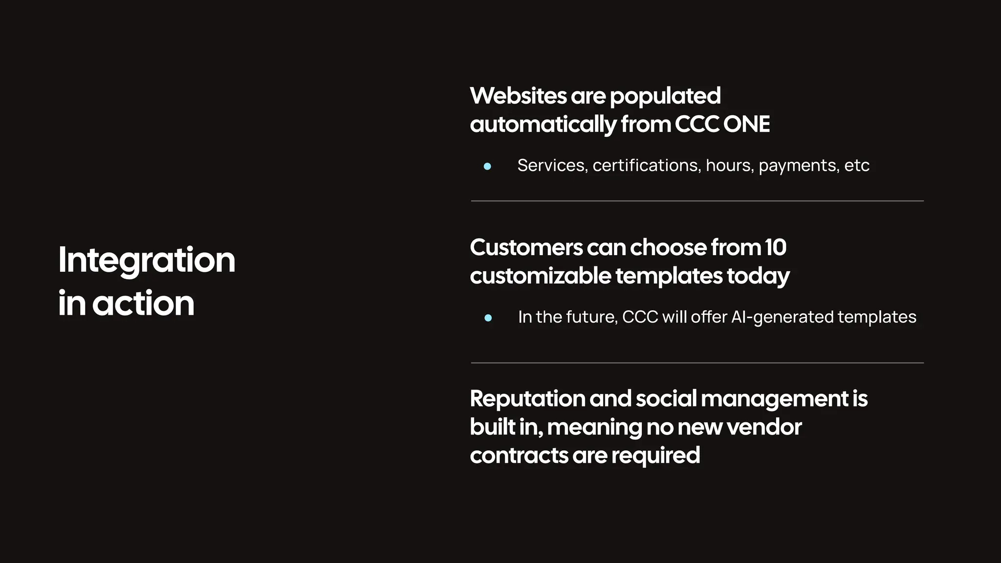 Integration in action Websites are populated automatically fromCCCONE ● Services, certiﬁcations, hours, payments, etc Customers can choose from 10 customizable templates today ● In the future, CCC will oer AI-generated templates Reputation and social management is built in, meaning no new vendor contracts are required 