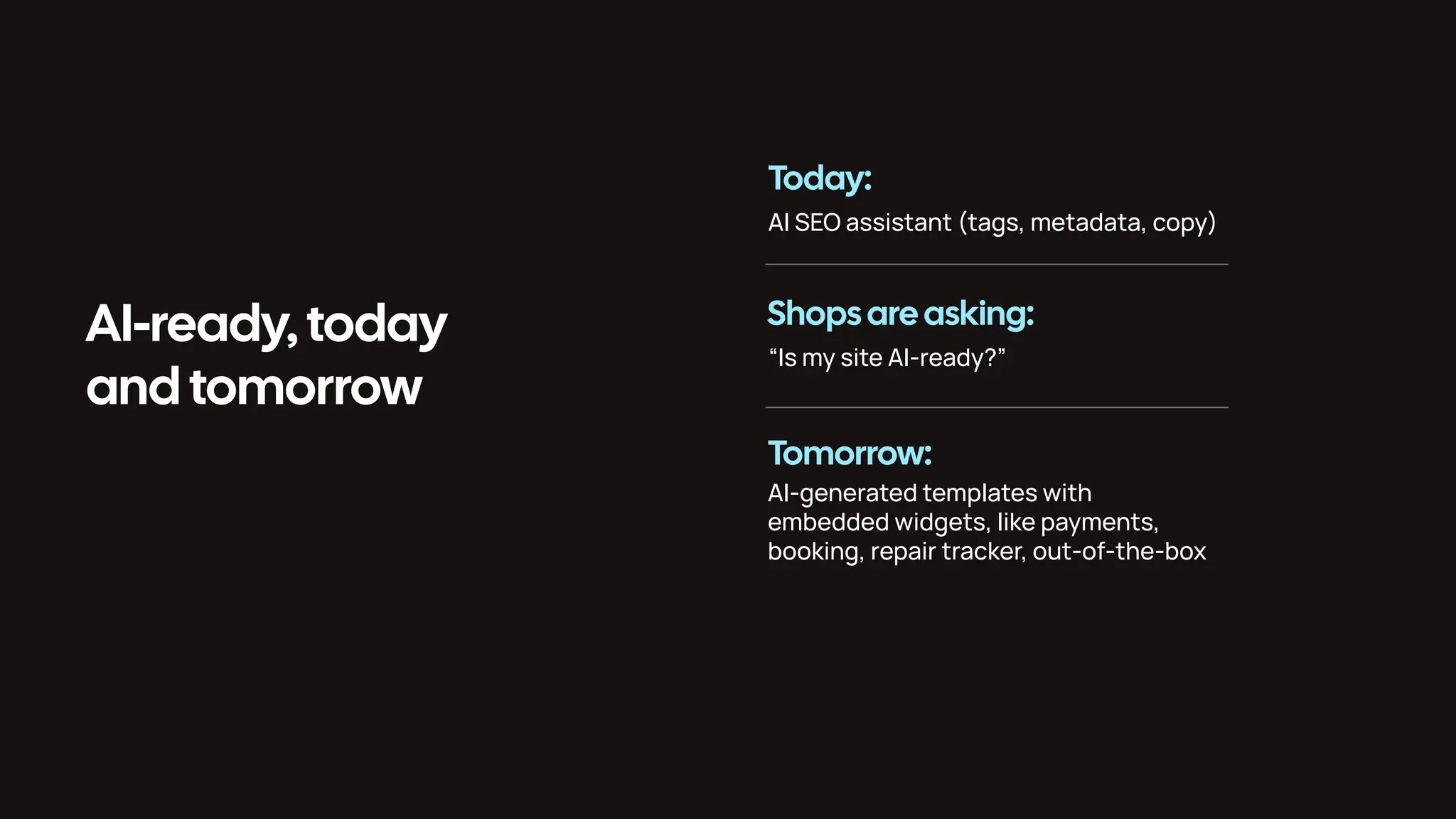 AI-ready, today and tomorrow Today: Shops areasking: Tomorrow: AI SEO assistant (tags, metadata, copy) “Is my site AI-ready?” AI-generated templates with embedded widgets, like payments, booking, repair tracker, out-of-the-box 
