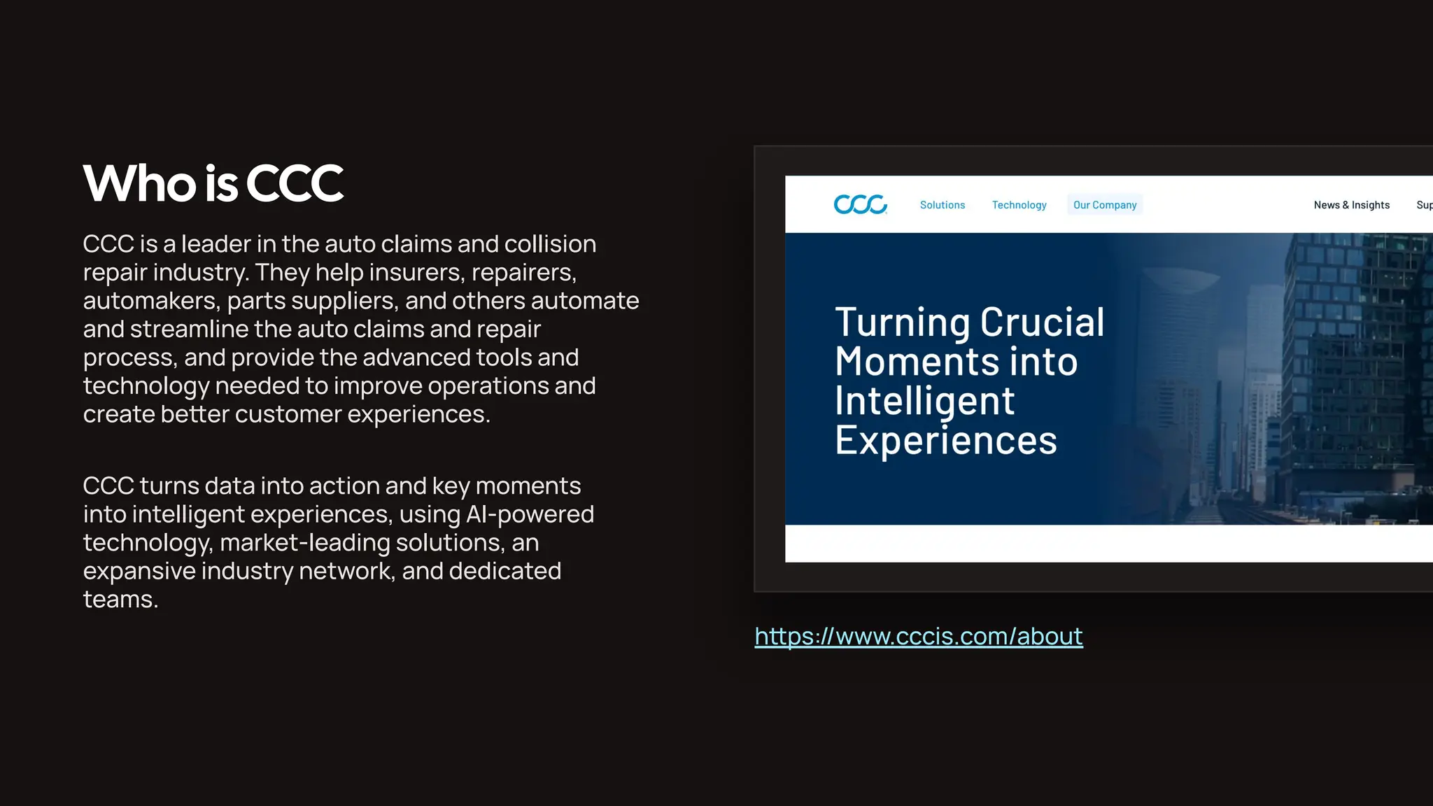 Who isCCC CCC is a leader in the auto claims and collision repair industry. They help insurers, repairers, automakers, parts suppliers, and others automate and streamline the auto claims and repair process, and provide the advanced tools and technology needed to improve operations and create beer customer experiences. CCC turns data into action and key moments into intelligent experiences, using AI-powered technology, market-leading solutions, an expansive industry network, and dedicated teams. hps://www.cccis.com/about 