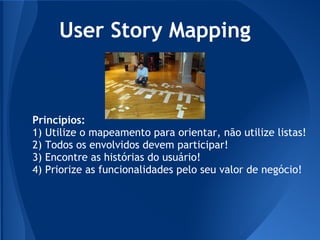 User Story Mapping



Princípios:
1) Utilize o mapeamento para orientar, não utilize listas!
2) Todos os envolvidos devem participar!
3) Encontre as histórias do usuário!
4) Priorize as funcionalidades pelo seu valor de negócio!
 