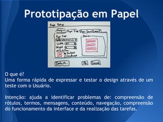 Prototipação em Papel




O que é?
Uma forma rápida de expressar e testar o design através de um
teste com o Usuário.

Intenção: ajuda a identificar problemas de: compreensão de
rótulos, termos, mensagens, conteúdo, navegação, compreensão
do funcionamento da interface e da realização das tarefas.
 