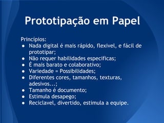 Prototipação em Papel
Princípios:
● Nada digital é mais rápido, flexivel, e fácil de
   prototipar;
● Não requer habilidades especificas;
● É mais barato e colaborativo;
● Variedade = Possibilidades;
● Diferentes cores, tamanhos, texturas,
   adesivos...;
● Tamanho é documento;
● Estimula desapego;
● Reciclavel, divertido, estimula a equipe.
 