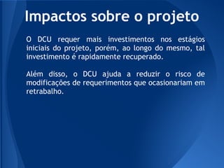 Impactos sobre o projeto
O DCU requer mais investimentos nos estágios
iniciais do projeto, porém, ao longo do mesmo, tal
investimento é rapidamente recuperado.

Além disso, o DCU ajuda a reduzir o risco de
modificações de requerimentos que ocasionariam em
retrabalho.
 