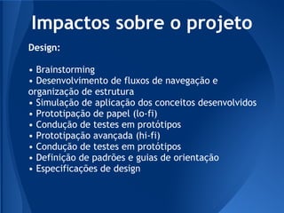 Impactos sobre o projeto
Design:

• Brainstorming
• Desenvolvimento de fluxos de navegação e
organização de estrutura
• Simulação de aplicação dos conceitos desenvolvidos
• Prototipação de papel (lo-fi)
• Condução de testes em protótipos
• Prototipação avançada (hi-fi)
• Condução de testes em protótipos
• Definição de padrões e guias de orientação
• Especificações de design
 