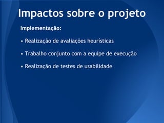 Impactos sobre o projeto
Implementação:

• Realização de avaliações heurísticas

• Trabalho conjunto com a equipe de execução

• Realização de testes de usabilidade
 