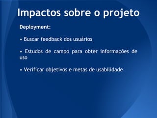 Impactos sobre o projeto
Deployment:

• Buscar feedback dos usuários

• Estudos de campo para obter informações de
uso

• Verificar objetivos e metas de usabilidade
 