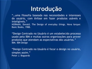 Introdução
“…uma filosofia baseada nas necessidades e interesses
do usuário, com ênfase em fazer produtos usáveis e
inteligíveis.”
NORMAN, Donald. The Design of everyday things. Nova Iorque:
Basic Books, 1988.

“Design Centrado no Usuário é um estabelecido processo
usado pela IBM e muitas outras organizações para prover
produtos que atendam as expectativas dos usuários.”
IBM. IBM Design

“Design Centrado no Usuário é focar o design no usuário,
simples assim.”
Peter J. Bogaards
 