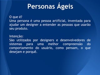Personas Ágeis
O que é?
Uma persona é uma pessoa artificial, inventada para
ajudar um designer a entender as pessoas que usarão
seu produto.

Intenção:
São utilizados por designers e desenvolvedores de
sistemas para uma melhor compreensão do
comportamento do usuário, como pensam, o que
desejam e porquê.
 
