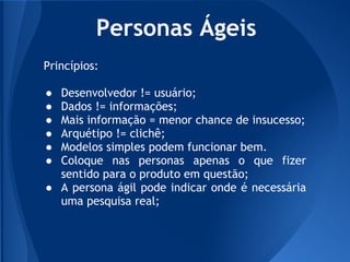 Personas Ágeis
Princípios:

● Desenvolvedor != usuário;
● Dados != informações;
● Mais informação = menor chance de insucesso;
● Arquétipo != clichê;
● Modelos simples podem funcionar bem.
● Coloque nas personas apenas o que fizer
  sentido para o produto em questão;
● A persona ágil pode indicar onde é necessária
  uma pesquisa real;
 
