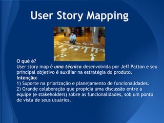 User Story Mapping


O qué é?
User story map é uma técnica desenvolvida por Jeff Patton e seu
principal objetivo é auxiliar na estratégia do produto.
Intenção:
1) Suporte na priorização e planejamento de funcionalidades.
2) Grande colaboração que propicia uma discussão entre a
equipe (e stakeholders) sobre as funcionalidades, sob um ponto
de vista de seus usuários.
 