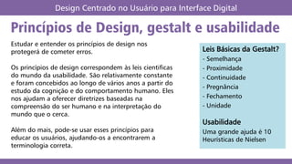 Princípios de Design, gestalt e usabilidade
Design Centrado no Usuário para Interface Digital
Estudar e entender os princípios de design nos
protegerá de cometer erros.
Os princípios de design correspondem às leis cientificas
do mundo da usabilidade. São relativamente constante
e foram concebidos ao longo de vários anos a partir do
estudo da cognição e do comportamento humano. Eles
nos ajudam a oferecer diretrizes baseadas na
compreensão do ser humano e na interpretação do
mundo que o cerca.
Além do mais, pode-se usar esses princípios para
educar os usuários, ajudando-os a encontrarem a
terminologia correta.
Leis Básicas da Gestalt?
- Semelhança
- Proximidade
- Continuidade
- Pregnância
- Fechamento
- Unidade
Usabilidade
Uma grande ajuda é 10
Heurísticas de Nielsen
 