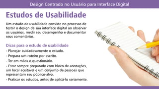 Estudos de Usabilidade
Design Centrado no Usuário para Interface Digital
Um estudo de usabilidade consiste no processo de
testar o design de sua interface digital ao observar
os usuários, medir seu desempenho e documentar
seus comentários.
Dicas para o estudo de usabilidade
- Planejar cuidadosamente o estudo.
- Prepara um roteiro por escrito.
- Ter em mãos o questionário.
- Estar sempre preparado com bloco de anotações,
um local aceitável e um conjunto de pessoas que
representam seu público-alvo.
- Praticar os estudos, antes de aplicá-lo seriamente.
 