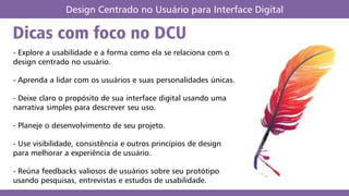 Dicas com foco no DCU
Design Centrado no Usuário para Interface Digital
- Explore a usabilidade e a forma como ela se relaciona com o
design centrado no usuário.
- Aprenda a lidar com os usuários e suas personalidades únicas.
- Deixe claro o propósito de sua interface digital usando uma
narrativa simples para descrever seu uso.
- Planeje o desenvolvimento de seu projeto.
- Use visibilidade, consistência e outros princípios de design
para melhorar a experiência de usuário.
- Reúna feedbacks valiosos de usuários sobre seu protótipo
usando pesquisas, entrevistas e estudos de usabilidade.
 
