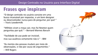 Frases que inspiram
Design Centrado no Usuário para Interface Digital
“O design centrado no usuário consiste em uma
busca incansável por respostas, e um bom designer
ou desenvolvedor nunca para de perguntar por quê.”
– Travis Lowdermilk
“Milhões viram a maça cair, mas foi Newton quem
perguntou por quê.” – Bernard Mannes Baruch
“Facilidade de uso pode ser invisível,
mas sua ausência certamente não é.” - IBM
“As mentes das pessoas mudam por meio de
observações, e não por causa de argumentos.”
– Will Rogers
 