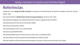 Lowdermilk, Travis. Design Centrado no Usuário: Um guia para o desenvolvimento de aplicativos amigáveis. São Paulo: Novatec
Editora, 2013.
Rios, Dermival Ribeiro. Minidicionário Escolar da Língua Portuguesa. São Paulo: DCL, 2010.
http://edukavita.blogspot.com.br/2012/11/definicao-conceito-e-significado-de.html (2016)
http://www.dicionarioinformal.com.br/interface (2016)
http://conceito.de/interface (2016)
http://chocoladesign.com/o-que-e-gestalt (2016)
http://corais.org/node/99 (2016)
http://chocoladesign.com/as-10-heuristicas-de-nielsen-para-a-usabilidade (2016)
http://pt.slideshare.net/marconidesenhos/usabilidade-para-websites (2016)
http://pt.slideshare.net/marconidesenhos/web-designer-principais-conhecimentos-principais-funes (2016)
Referências
Design Centrado no Usuário para Interface Digital
 