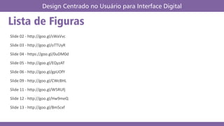 Slide 02 - http://goo.gl/sWaVvc
Slide 03 - http://goo.gl/oTTUyR
Slide 04 - https://goo.gl/0uDM0d
Slide 05 - http://goo.gl/EQyzAT
Slide 06 - http://goo.gl/gpUOfY
Slide 09 - http://goo.gl/CWcBHL
Slide 11 - http://goo.gl/W5RUfj
Slide 12 - http://goo.gl/Hw9meQ
Slide 13 - http://goo.gl/Bm5cxf
Design Centrado no Usuário para Interface Digital
Lista de Figuras
 