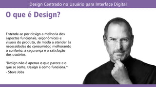 O que é Design?
Design Centrado no Usuário para Interface Digital
Entende-se por design a melhoria dos
aspectos funcionais, ergonômicos e
visuais do produto, de modo a atender às
necessidades do consumidor, melhorando
o conforto, a segurança e a satisfação
dos usuários.
"Design não é apenas o que parece e o
que se sente. Design é como funciona.”
- Steve Jobs
 