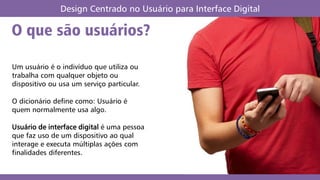 O que são usuários?
Design Centrado no Usuário para Interface Digital
Um usuário é o indivíduo que utiliza ou
trabalha com qualquer objeto ou
dispositivo ou usa um serviço particular.
O dicionário define como: Usuário é
quem normalmente usa algo.
Usuário de interface digital é uma pessoa
que faz uso de um dispositivo ao qual
interage e executa múltiplas ações com
finalidades diferentes.
 