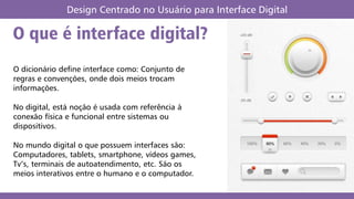 O que é interface digital?
Design Centrado no Usuário para Interface Digital
O dicionário define interface como: Conjunto de
regras e convenções, onde dois meios trocam
informações.
No digital, está noção é usada com referência à
conexão física e funcional entre sistemas ou
dispositivos.
No mundo digital o que possuem interfaces são:
Computadores, tablets, smartphone, vídeos games,
Tv’s, terminais de autoatendimento, etc. São os
meios interativos entre o humano e o computador.
 