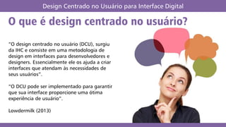 O que é design centrado no usuário?
Design Centrado no Usuário para Interface Digital
“O design centrado no usuário (DCU), surgiu
da IHC e consiste em uma metodologia de
design em interfaces para desenvolvedores e
designers. Essencialmente ele os ajuda a criar
interfaces que atendam às necessidades de
seus usuários”.
“O DCU pode ser implementado para garantir
que sua interface proporcione uma ótima
experiência de usuário”.
Lowdermilk (2013)
 