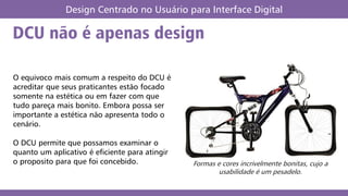 DCU não é apenas design
Design Centrado no Usuário para Interface Digital
O equivoco mais comum a respeito do DCU é
acreditar que seus praticantes estão focado
somente na estética ou em fazer com que
tudo pareça mais bonito. Embora possa ser
importante a estética não apresenta todo o
cenário.
O DCU permite que possamos examinar o
quanto um aplicativo é eficiente para atingir
o proposito para que foi concebido. Formas e cores incrivelmente bonitas, cujo a
usabilidade é um pesadelo.
 